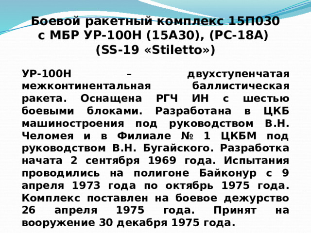 Боевой ракетный комплекс 15П030 с МБР УР-100Н (15А30), (РС-18А) (SS-19 «Stiletto») УР-100Н – двухступенчатая межконтинентальная баллистическая ракета. Оснащена РГЧ ИН с шестью боевыми блоками. Разработана в ЦКБ машиностроения под руководством В.Н. Челомея и в Филиале № 1 ЦКБМ под руководством В.Н. Бугайского. Разработка начата 2 сентября 1969 года. Испытания проводились на полигоне Байконур с 9 апреля 1973 года по октябрь 1975 года. Комплекс поставлен на боевое дежурство 26 апреля 1975 года. Принят на вооружение 30 декабря 1975 года. 