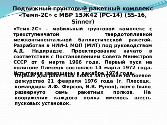Подвижный грунтовый ракетный комплекс  «Темп-2С» с МБР 15Ж42 (РС-14) (SS-16, Sinner) «Темп-2С» – мобильный грунтовой комплекс с трехступенчатой твердотопливной межконтинентальной баллистической ракетой. Разработан в НИИ-1 МОП (МИТ) под руководством А.Д. Надирадзе. Проектирование начато в соответствии с Постановлением Совета Министров СССР от 6 марта 1966 года. Первый пуск на полигоне Плесецк состоялся 14 марта 1972 года. Испытания завершены в декабре 1974 года. Первые два ракетных полка заступили на боевое дежурство 21 февраля 1976 года (г. Плесецк, командиры Л.Ф. Фирсов, В.В. Рунов), всего было развернуто семь ракетных полков. На вооружении каждого полка имелось шесть пусковых установок. 