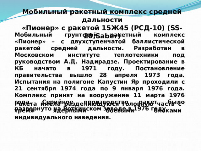 Мобильный ракетный комплекс средней дальности  «Пионер» с ракетой 15Ж45 (РСД-10) (SS-20,Saber) Мобильный грунтовой ракетный комплекс «Пионер» – с двухступенчатой баллистической ракетой средней дальности. Разработан в Московском институте теплотехники под руководством А.Д. Надирадзе. Проектирование в КБ начато в 1971 году. Постановление правительства вышло 28 апреля 1973 года. Испытания на полигоне Капустин Яр проходили с 21 сентября 1974 года по 9 января 1976 года. Комплекс принят на вооружение 11 марта 1976 года. Серийное производство ракет было развернуто на Воткинском заводе в 1976 году. Ракета имела разделяющуюся головную часть с тремя ядерными боевыми блоками индивидуального наведения. 