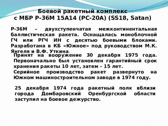 Боевой ракетный комплекс  с МБР Р-36М 15А14 (РС-20А) (SS18, Satan) Р-36М – двухступенчатая межконтинентальная баллистическая ракета. Оснащалась моноблочной ГЧ или РГЧ ИН с десятью боевыми блоками. Разработана в КБ «Южное» под руководством М.К. Янгеля и В.Ф. Уткина . Принят на вооружение 30 декабря 1975 года. Первоначально был установлен гарантийный срок хранения ракеты 10 лет, затем – 15 лет. Серийное производство ракет развернуто на Южном машиностроительном заводе в 1974 году. 25 декабря 1974 года ракетный полк вблизи города Домбаровский Оренбургской области заступил на боевое дежурство. 
