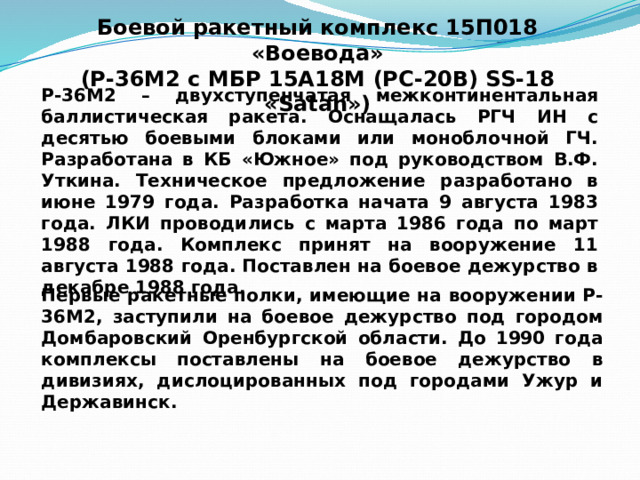 Боевой ракетный комплекс 15П018 «Воевода»  (Р-36М2 с МБР 15А18М (РС-20В) SS-18 «Satan») Р-36М2 – двухступенчатая межконтинентальная баллистическая ракета. Оснащалась РГЧ ИН с десятью боевыми блоками или моноблочной ГЧ. Разработана в КБ «Южное» под руководством В.Ф. Уткина. Техническое предложение разработано в июне 1979 года. Разработка начата 9 августа 1983 года. ЛКИ проводились с марта 1986 года по март 1988 года. Комплекс принят на вооружение 11 августа 1988 года. Поставлен на боевое дежурство в декабре 1988 года. Первые ракетные полки, имеющие на вооружении Р-36М2, заступили на боевое дежурство под городом Домбаровский Оренбургской области. До 1990 года комплексы поставлены на боевое дежурство в дивизиях, дислоцированных под городами Ужур и Державинск. 