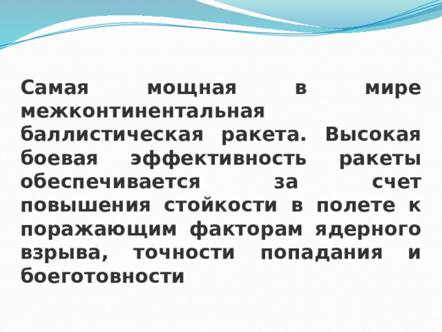 Самая мощная в мире межконтинентальная баллистическая ракета. Высокая боевая эффективность ракеты обеспечивается за счет повышения стойкости в полете к поражающим факторам ядерного взрыва, точности попадания и боеготовности 