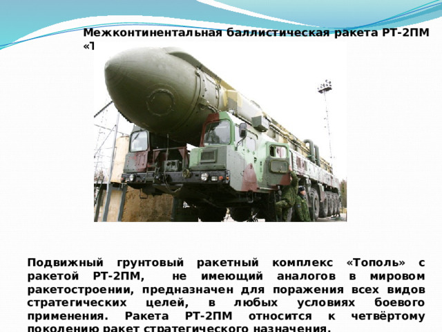 Межконтинентальная баллистическая ракета РТ-2ПМ «Тополь» Подвижный грунтовый ракетный комплекс «Тополь» с ракетой РТ-2ПМ, не имеющий аналогов в мировом ракетостроении, предназначен для поражения всех видов стратегических целей, в любых условиях боевого применения. Ракета РТ-2ПМ относится к четвёртому поколению ракет стратегического назначения. 