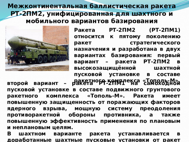 Межконтинентальная баллистическая ракета РТ-2ПМ2, унифицированная для шахтного и мобильного вариантов базирования Ракета РТ-2ПМ2 (РТ-2ПМ1) относится к пятому поколению ракет стратегического назначения и разработана в двух вариантах базирования: первый вариант – ракета РТ-2ПМ2 в высокозащищённой шахтной пусковой установке в составе ракетного комплекса «Тополь-М», второй вариант – ракета РТ-2ПМ1 на самоходной пусковой установке в составе подвижного грунтового ракетного комплекса «Тополь-М». Ракета имеет повышенную защищенность от поражающих факторов ядерного взрыва, мощную систему преодоления противоракетной обороны противника, а также повышенную эффективность применения по плановым и неплановым целям. В шахтном варианте ракета устанавливается в доработанные шахтные пусковые установки от ракет УР-100НУТТХ и Р-36М. 