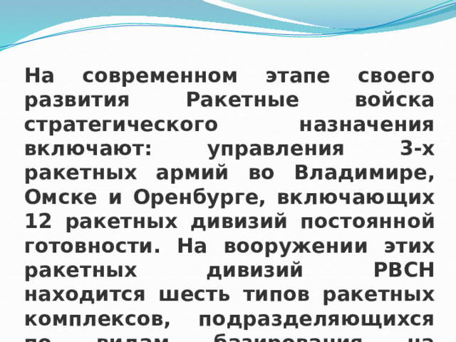 На современном этапе своего развития Ракетные войска стратегического назначения включают: управления 3-х ракетных армий во Владимире, Омске и Оренбурге, включающих 12 ракетных дивизий постоянной готовности. На вооружении этих ракетных дивизий РВСН находится шесть типов ракетных комплексов, подразделяющихся по видам базирования на стационарные и мобильные. 
