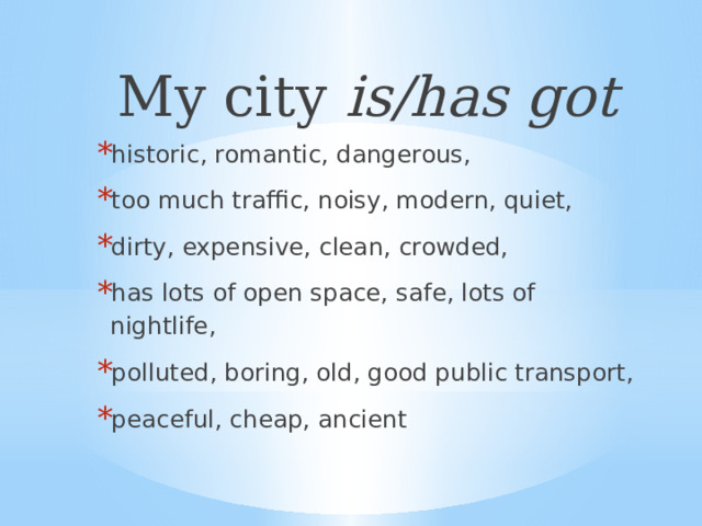 My city is/has got historic, romantic, dangerous, too much traffic, noisy, modern, quiet, dirty, expensive, clean, crowded, has lots of open space, safe, lots of nightlife, polluted, boring, old, good public transport, peaceful, cheap, ancient 