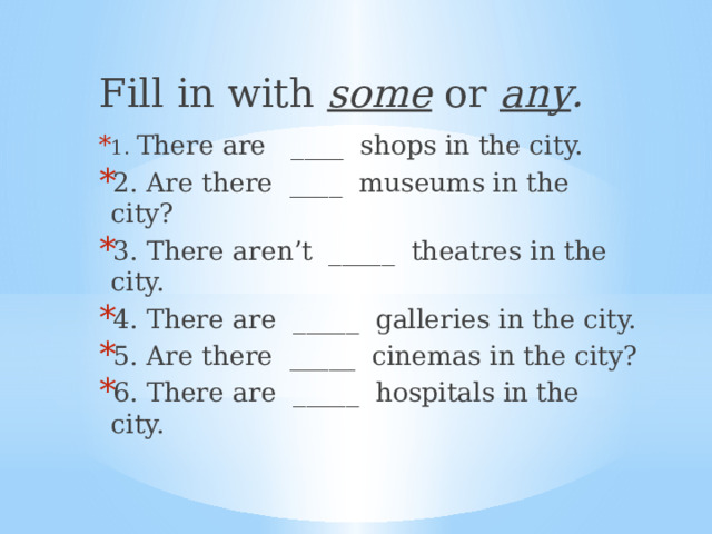 Fill in with some or any . 1. There are ____ shops in the city. 2. Are there ____ museums in the city? 3. There aren’t _____ theatres in the city. 4. There are _____ galleries in the city. 5. Are there _____ cinemas in the city? 6. There are _____ hospitals in the city. 