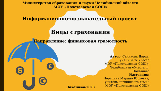 Министерство образования и науки Челябинской области МОУ «Полетаевская СОШ» Информационно-познавательный проект Виды страхования Направление: финансовая грамотность Автор : Саликова Дарья, ученица 7г класса МОУ « Полетаевская СОШ » , Челябинская область, п. Полетаево Наставник: Черепина Марина Юрьевна, учитель английского языка МОУ « Полетаевская СОШ » Полетаево-2023 