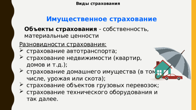 Виды страхования Имущественное страхование Объекты страхования - собственность, материальные ценности Разновидности страхования: страхование автотранспорта; страхование недвижимости (квартир, домов и т.д.); страхование домашнего имущества (в том числе, урожая или скота); страхование объектов грузовых перевозок; страхование технического оборудования и так далее. 
