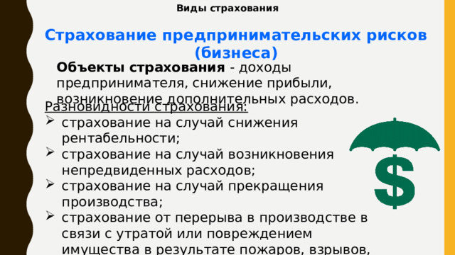 Виды страхования Страхование предпринимательских рисков (бизнеса) Объекты страхования - доходы предпринимателя, снижение прибыли, возникновение дополнительных расходов. Разновидности страхования: страхование на случай снижения рентабельности; страхование на случай возникновения непредвиденных расходов; страхование на случай прекращения производства; страхование от перерыва в производстве в связи с утратой или повреждением имущества в результате пожаров, взрывов, аварий и других событий и так далее. 
