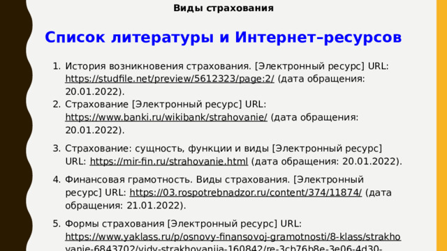 Виды страхования Список литературы и Интернет–ресурсов История возникновения страхования. [Электронный ресурс] URL: https://studfile.net/preview/5612323/page:2/ (дата обращения: 20.01.2022). Страхование [Электронный ресурс] URL: https://www.banki.ru/wikibank/strahovanie/ (дата обращения: 20.01.2022). Страхование: сущность, функции и виды [Электронный ресурс] URL: https://mir-fin.ru/strahovanie.html (дата обращения: 20.01.2022). Финансовая грамотность. Виды страхования. [Электронный ресурс] URL: https://03.rospotrebnadzor.ru/content/374/11874/ (дата обращения: 21.01.2022). Формы страхования [Электронный ресурс] URL: https://www.yaklass.ru/p/osnovy-finansovoj-gramotnosti/8-klass/strakhovanie-6843702/vidy-strakhovaniia-160842/re-3cb76b8e-3e06-4d30-854e-0cfc2aaa0067 (дата обращения: 21.01.2022).   