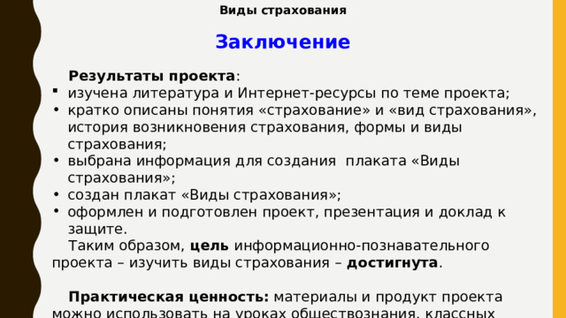 Виды страхования Заключение Результаты проекта : изучена литература и Интернет-ресурсы по теме проекта; кратко описаны понятия «страхование» и «вид страхования», история возникновения страхования, формы и виды страхования; выбрана информация для создания плаката «Виды страхования»; создан плакат «Виды страхования»; оформлен и подготовлен проект, презентация и доклад к защите. Таким образом, цель информационно-познавательного проекта – изучить виды страхования – достигнута . Практическая ценность: материалы и продукт проекта можно использовать на уроках обществознания, классных часах, внеурочных занятиях по финансовой грамотности. 