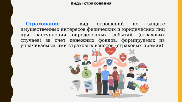 Виды страхования Страхование – вид отношений по защите имущественных интересов физических и юридических лиц при наступлении определенных событий (страховых случаев) за счет денежных фондов, формируемых из уплачиваемых ими страховых взносов (страховых премий). 