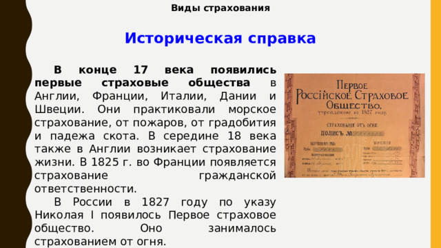 Виды страхования Историческая справка В конце 17 века появились первые страховые общества в Англии, Франции, Италии, Дании и Швеции. Они практиковали морское страхование, от пожаров, от градобития и падежа скота. В середине 18 века также в Англии возникает страхование жизни. В 1825 г. во Франции появляется страхование гражданской ответственности. В России в 1827 году по указу Николая I появилось Первое страховое общество. Оно занималось страхованием от огня. 
