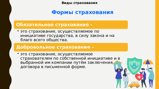 Виды страхования Формы  страхования Обязательное страхование - это страхование, осуществляемое по инициативе государства, в силу закона и на благо всего общества. это страхование, осуществляемое по инициативе государства, в силу закона и на благо всего общества. Добровольное страхование - это страхование, осуществляемое страхователем по собственной инициативе и в выбранной им компании путём заключения договора в письменной форме. это страхование, осуществляемое страхователем по собственной инициативе и в выбранной им компании путём заключения договора в письменной форме. 