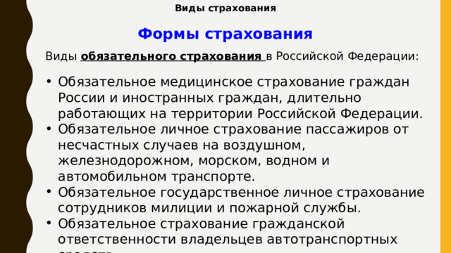 Виды страхования Формы страхования Виды обязательного страхования в Российской Федерации: Обязательное медицинское страхование граждан России и иностранных граждан, длительно работающих на территории Российской Федерации. Обязательное личное страхование пассажиров от несчастных случаев на воздушном, железнодорожном, морском, водном и автомобильном транспорте. Обязательное государственное личное страхование сотрудников милиции и пожарной службы. Обязательное страхование гражданской ответственности владельцев автотранспортных средств.        