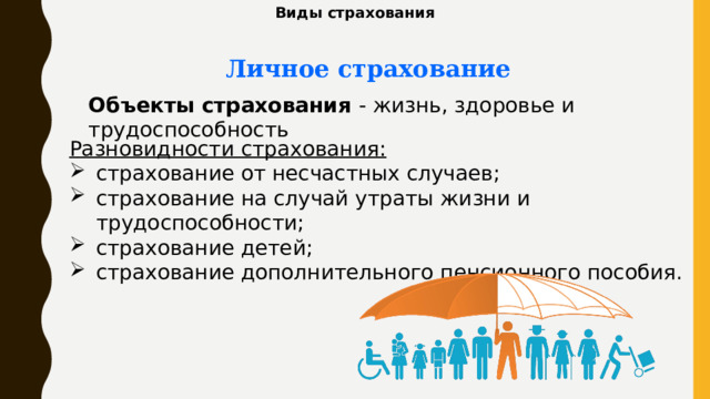 Виды страхования Личное страхование Объекты страхования - жизнь, здоровье и трудоспособность Разновидности страхования: страхование от несчастных случаев; страхование на случай утраты жизни и трудоспособности; страхование детей; страхование дополнительного пенсионного пособия. 