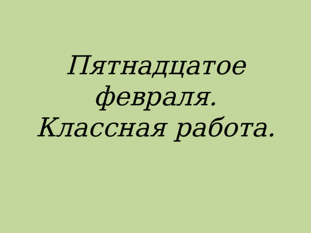 Пятнадцатое февраля.  Классная работа. 