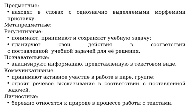 Предметные:   находят в словах с однозначно выделяемыми морфемами приставку. Метапредметные: Регулятивные:   понимают, принимают и сохраняют учебную задачу;   планируют свои действия в соответствии с поставленной  учебной задачей для её решения. Познавательные:   анализируют информацию, представленную в текстовом виде. Коммуникативные:   принимают активное участие в работе в паре, группе;   строят речевое высказывание в соответствии с поставленной задачей. Личностные:   бережно относятся к природе в процессе работы с текстами. 