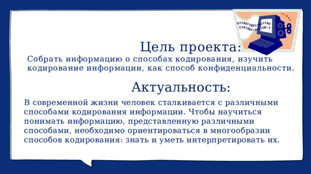                                       Цель проекта:  Собрать информацию о способах кодирования, изучить кодирование информации, как способ конфиденциальности.                           Актуальность: В современной жизни человек сталкивается с различными способами кодирования информации. Чтобы научиться понимать информацию, представленную различными способами, необходимо ориентироваться в многообразии способов кодирования: знать и уметь интерпретировать их. 