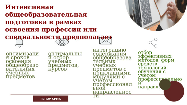 Интенсивная общеобразовательная подготовка в рамках освоения профессии или специальности предполагает интеграцию содержания общеобразовательных учебных предметов с прикладными модулями с учетом профессиональной направленности отбор эффективных методов, форм, средств технологий обучения с учетом профессиональной направленности оптимальный отбор учебных предметов, курсов оптимизация сроков освоения общеобразовательных учебных предметов 16 ГБПОУ СРМК 
