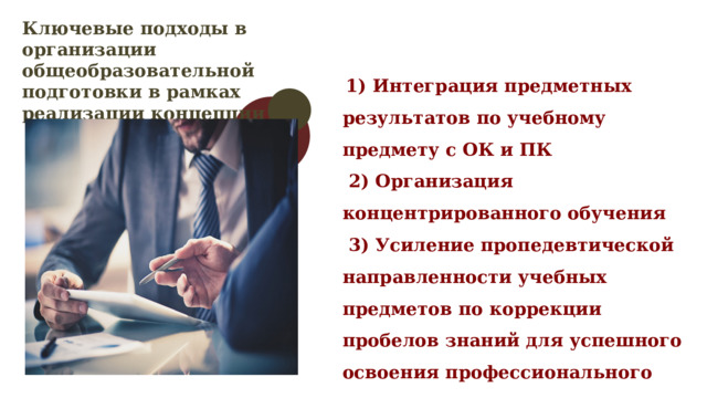 Ключевые подходы в организации общеобразовательной подготовки в рамках реализации концепции  1) Интеграция предметных результатов по учебному предмету с ОК и ПК  2) Организация концентрированного обучения  3) Усиление пропедевтической направленности учебных предметов по коррекции пробелов знаний для успешного освоения профессионального цикла 