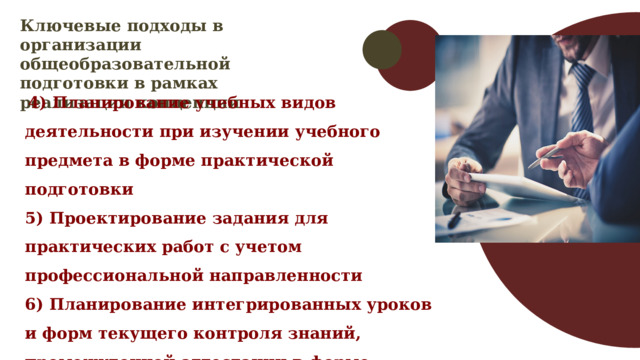 Ключевые подходы в организации общеобразовательной подготовки в рамках реализации концепции  4) Планирование учебных видов деятельности при изучении учебного предмета в форме практической подготовки 5) Проектирование задания для практических работ с учетом профессиональной направленности 6) Планирование интегрированных уроков и форм текущего контроля знаний, промежуточной аттестации в форме практической подготовки 
