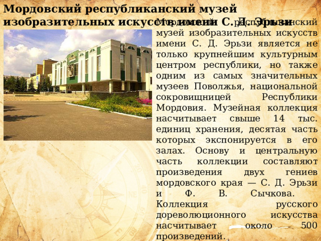 Мордовский республиканский музей изобразительных искусств имени С. Д. Эрьзи    Мордовский республиканский музей изобразительных искусств имени С. Д. Эрьзи является не только крупнейшим культурным центром республики, но также одним из самых значительных музеев Поволжья, национальной сокровищницей Республики Мордовия. Музейная коллекция насчитывает свыше 14 тыс. единиц хранения, десятая часть которых экспонируется в его залах. Основу и центральную часть коллекции составляют произведения двух гениев мордовского края — С. Д. Эрьзи и Ф. В. Сычкова.  Коллекция русского дореволюционного искусства насчитывает около 500 произведений.  Особое место занимают работы академика живописи И. К. Макарова (1822—1897), жизнь которого связана с мордовским краем. 