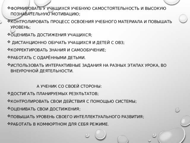 формировать у учащихся учебную самостоятельность и высокую познавательную мотивацию; контролировать процесс освоения учебного материала и повышать уровень; оценивать достижения учащихся;  дистанционно обучать учащихся и детей с ОВЗ; корректировать знания и самообучение; работать с одарёнными детьми. использовать интерактивные задания на разных этапах урока, во внеурочной деятельности.    а ученик со своей стороны: достигать планируемых результатов; контролировать свои действия с помощью системы; оценивать свои достижения; повышать уровень своего интеллектуального развития; работать в комфортном для себя режиме. 