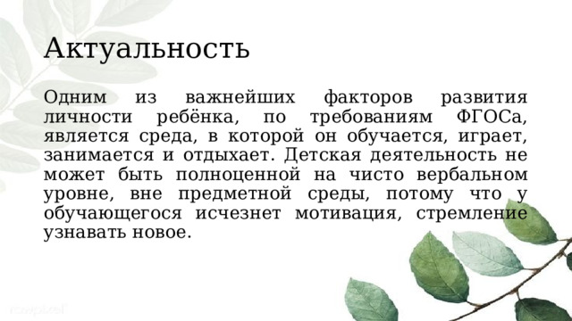 Актуальность Одним из важнейших факторов развития личности ребёнка, по требованиям ФГОСа, является среда, в которой он обучается, играет, занимается и отдыхает. Детская деятельность не может быть полноценной на чисто вербальном уровне, вне предметной среды, потому что у обучающегося исчезнет мотивация, стремление узнавать новое. 