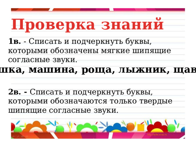 Проверка знаний 1в. - Списать и подчеркнуть буквы, которыми обозначены мягкие шипящие согласные звуки.  Чашка, машина, роща, лыжник, щавель . 2в. - Списать и подчеркнуть буквы, которыми обозначаются только твердые шипящие согласные звуки. 