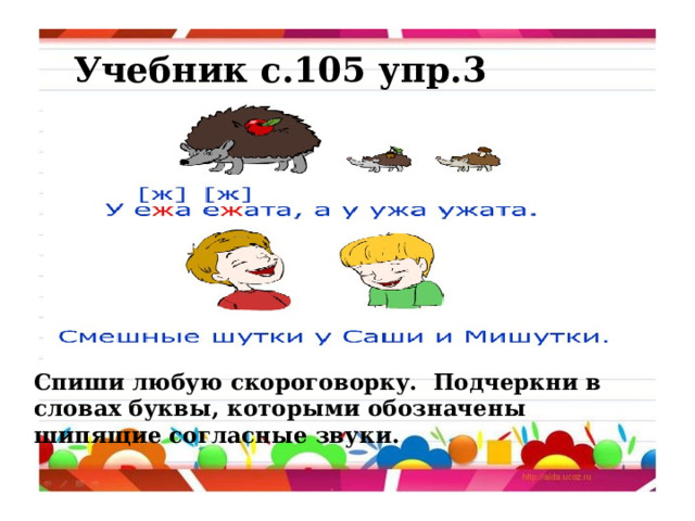 Учебник с.105 упр.3 Спиши любую скороговорку. Подчеркни в словах буквы, которыми обозначены шипящие согласные звуки. 