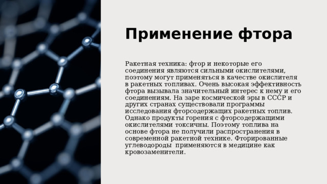 Применение фтора Ракетная техника: фтор и некоторые его соединения являются сильными окислителями, поэтому могут применяться в качестве окислителя в ракетных топливах. Очень высокая эффективность фтора вызывала значительный интерес к нему и его соединениям. На заре космической эры в СССР и других странах существовали программы исследования фторсодержащих ракетных топлив. Однако продукты горения с фторсодержащими окислителями токсичны. Поэтому топлива на основе фтора не получили распространения в современной ракетной технике. Фторированные углеводороды  применяются в медицине как кровозаменители. 