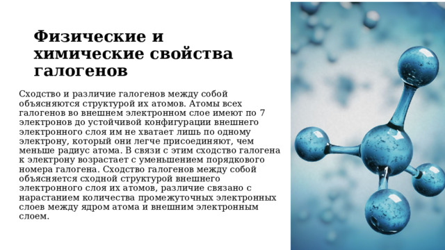 Физические и химические свойства галогенов     Сходство и различие галогенов между собой объясняются структурой их aтомов. Атомы всех галогенов во внешнем электронном слое имеют по 7 электронов до устойчивой конфигурации внешнего электронного слоя им не xвaтает лишь по одному электрону, который они легче присоединяют, чем меньше радиус атома. В связи с этим сходство галогена к электрону возрастает с уменьшением порядкового номера галогена. Сходство галогенов между coбой объясняется сходной структурой внешнего электронного слоя их атомов, различие связано с нарастанием количества промежуточных электронных слоев между ядром атома и внешним электронным слоем. 
