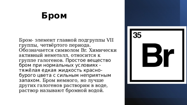 Бром                                                             Бром- элемент главной подгруппы VII группы, четвёртого периода. Обозначается символом Br. Химически активный неметалл, относится к группе галогенов. Простое вещество бром при нормальных условиях - тяжёлая едкая жидкость красно-бурого цвета с сильным неприятным запахом.  Бром немного, но лучше других галогенов растворим в воде, раствор называют бромной водой.   