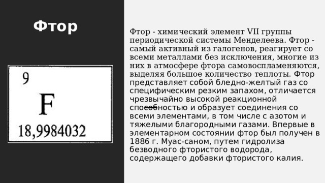 Фтор                                           Фтор - химический элемент VII группы периодической системы Менделеева. Фтор - самый активный из галогенов, реагирует со всеми металлами без исключения, многие из них в атмосфере фтора самовоспламеняются, выделяя большое количество теплоты.  Фтор представляет собой бледно-желтый газ со специфическим резким запахом, отличается чрезвычайно высокой реакционной способностью и образует соединения со всеми элементами, в том числе с азотом и тяжелыми благородными газами. Впервые в элементарном состоянии фтор был получен в 1886 г. Myас-саном, путем гидролиза безводного фтористого водорода, содержащего добавки фтористого калия. 