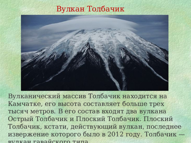 Вулкан Толбачик Вулканический массив Толбачик находится на Камчатке, его высота составляет больше трех тысяч метров. В его состав входят два вулкана Острый Толбачик и Плоский Толбачик. Плоский Толбачик, кстати, действующий вулкан, последнее извержение которого было в 2012 году. Толбачик — вулкан гавайского типа. 
