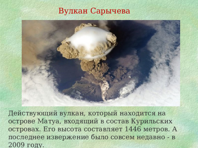 Вулкан Сарычева Действующий вулкан, который находится на острове Матуа, входящий в состав Курильских островах. Его высота составляет 1446 метров. А последнее извержение было совсем недавно - в 2009 году. 