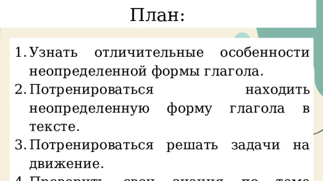 План: Узнать отличительные особенности неопределенной формы глагола. Потренироваться находить неопределенную форму глагола в тексте. Потренироваться решать задачи на движение. Проверить свои знания по теме “Неопределённая форма глагола”. 