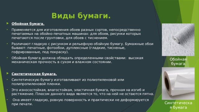 Виды бумаги. Обойная бумага. Применяется для изготовления обоев разных сортов, непосредственно печатаемых на обойно-печатных машинах: для обоев, рисунки которых печатаются после грунтовки, для обоев с тиснением. Различают гладкую с рисунком и рельефную обойную бумагу. Бумажные обои бывают: печатные, фотообои, дуплексные (гладкие, тисненые, гофрированные, под покраску). Обойная бумага должна обладать определенными свойствами: высокая механическая прочность в сухом и влажном состоянии.  Синтетическая бумага. Синтетическую бумагу изготавливают из полиэтиленовой или полипропиленовой пленки. Это износостойкая, влагостойкая, эластичная бумага, прочная на изгиб и растяжение. Плюсом данного вида является то, что на ней не остаются пятна.  Она имеет гладкую, ровную поверхность и практически не деформируется при печати.  Обойная бумага Синтетическая бумага 