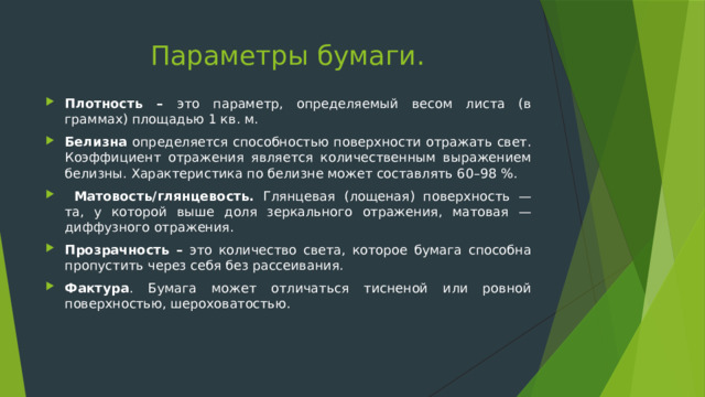 Параметры бумаги. Плотность – это параметр, определяемый весом листа (в граммах) площадью 1 кв. м. Белизна определяется способностью поверхности отражать свет. Коэффициент отражения является количественным выражением белизны. Характеристика по белизне может составлять 60–98 %.  Матовость/глянцевость. Глянцевая (лощеная) поверхность — та, у которой выше доля зеркального отражения, матовая — диффузного отражения. Прозрачность – это количество света, которое бумага способна пропустить через себя без рассеивания. Фактура . Бумага может отличаться тисненой или ровной поверхностью, шероховатостью. 
