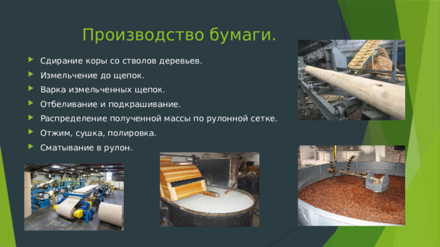Производство бумаги. Сдирание коры со стволов деревьев. Измельчение до щепок. Варка измельченных щепок. Отбеливание и подкрашивание. Распределение полученной массы по рулонной сетке. Отжим, сушка, полировка. Сматывание в рулон. 