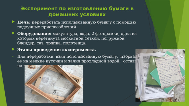Эксперимент по изготовлению бумаги в домашних условиях   Цель: переработать использованную бумагу с помощью подручных приспособлений. Оборудование: макулатура, вода, 2 фоторамки, одна из которых перетянута москитной сеткой, погружной блендер, таз, тряпка, полотенца. Этапы проведения эксперимента. Для переработки взял использованную бумагу, изорвал ее на мелкие кусочки и залил прохладной водой, оставил на пару минут. 