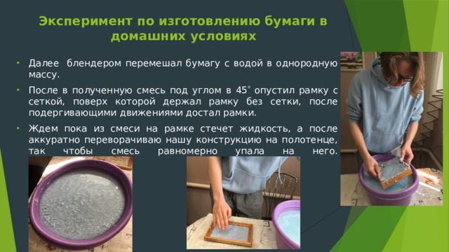 Эксперимент по изготовлению бумаги в домашних условиях   Далее блендером перемешал бумагу с водой в однородную массу. После в полученную смесь под углом в 45  опустил рамку с сеткой, поверх которой держал рамку без сетки, после подергивающими движениями достал рамки. Ждем пока из смеси на рамке стечет жидкость, а после аккуратно переворачиваю нашу конструкцию на полотенце, так чтобы смесь равномерно упала на него.     