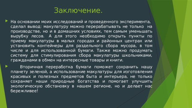 Заключение. На основании моих исследований и проведенного эксперимента, сделал вывод: макулатуру можно перерабатывать не только на производстве, но и в домашних условиях, тем самым уменьшать вырубку лесов.  А для этого необходимо открыть пункты по приему макулатуры в малых городах и районных центрах или установить контейнеры для раздельного сбора мусора, в том числе и для использованной бумаги. Также можно продумать систему для стимулирования сбора макулатуры школьниками, гражданами в обмен на интересные товары и книги.   Вторичная переработка бумаги поможет сохранить нашу планету зеленой, а использование макулатуры для изготовления красивых и полезных предметов быта и интерьера, не только сохраняет наши природные богатства и помогает улучшить экологическую обстановку в нашем регионе, но и делает нас бережливее! 