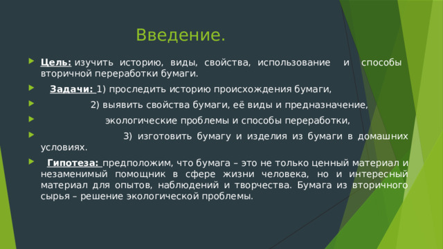 Введение. Цель:  изучить историю, виды, свойства, использование и способы вторичной переработки бумаги.  Задачи: 1) проследить историю происхождения бумаги,  2) выявить свойства бумаги, её виды и предназначение,  экологические проблемы и способы переработки,  3) изготовить бумагу и изделия из бумаги в домашних условиях.   Гипотеза: предположим, что бумага – это не только ценный материал и незаменимый помощник в сфере жизни человека, но и интересный материал для опытов, наблюдений и творчества. Бумага из вторичного сырья – решение экологической проблемы. 