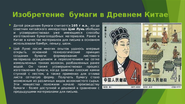 Изобретение бумаги в Древнем Китае Датой рождения бумаги считается  105 г н.э. , когда советник китайского императора  Цай Лунь  обобщил и усовершенствовал уже имеющиеся способы изготовления бумагоподобных материалов. Ранее в Китае в качестве материалов для письма в основном использовали бамбук, пеньку, шелк. Цай Луню после многих опытов удалось впервые открыть основной технологический принцип создания бумаги: формирование листового материала осаждением и переплетением на сетке измельченных тонких волокон, разбавленных ранее водой. Он также усовершенствовал процесс изготовления бумаги, когда заменил плоские камни ступкой с пестом, а также применил для отлива листа сетчатую форму. Получать бумагу стало возможным из различных видов волокнистого сырья. Эти новшества положили начало производству бумаги – более доступной и дешевой в сравнении с предыдущими материалами для письма. 