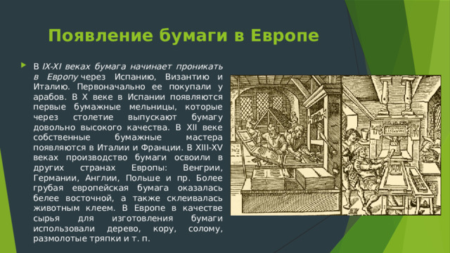 Появление бумаги в Европе   В  IX-XI веках бумага начинает проникать в Европу  через Испанию, Византию и Италию. Первоначально ее покупали у арабов. В X веке в Испании появляются первые бумажные мельницы, которые через столетие выпускают бумагу довольно высокого качества. В XII веке собственные бумажные мастера появляются в Италии и Франции. В XIII-XV веках производство бумаги освоили в других странах Европы: Венгрии, Германии, Англии, Польше и пр. Более грубая европейская бумага оказалась белее восточной, а также склеивалась животным клеем. В Европе в качестве сырья для изготовления бумаги использовали дерево, кору, солому, размолотые тряпки и т. п.  