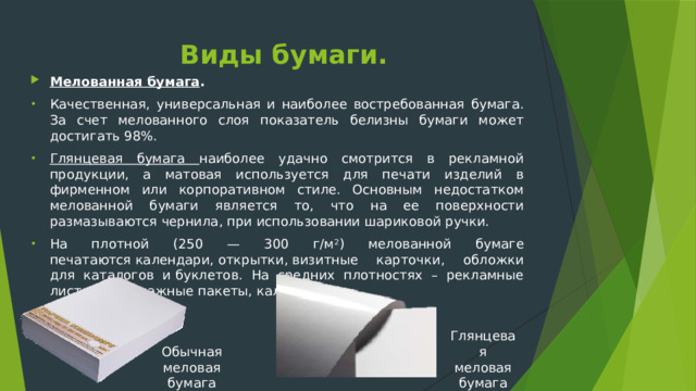 Виды бумаги. Мелованная бумага . Качественная, универсальная и наиболее востребованная бумага. За счет мелованного слоя показатель белизны бумаги может достигать 98%. Глянцевая бумага наиболее удачно смотрится в рекламной продукции, а матовая используется для печати изделий в фирменном или корпоративном стиле. Основным недостатком мелованной бумаги является то, что на ее поверхности размазываются чернила, при использовании шариковой ручки. На плотной (250 — 300 г/м 2 ) мелованной бумаге печатаются календари, открытки, визитные карточки, обложки для каталогов и буклетов. На средних плотностях – рекламные листовки, бумажные пакеты, календари. Глянцевая меловая бумага Обычная меловая бумага 