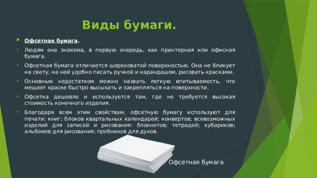 Виды бумаги. Офсетная бумага . Людям она знакома, в первую очередь, как принтерная или офисная бумага. Офсетная бумага отличается шероховатой поверхностью. Она не бликует на свету, на ней удобно писать ручкой и карандашом, рисовать красками. Основным недостатком можно назвать легкую впитываемость, что мешает краске быстро высыхать и закрепляться на поверхности. Офсетка дешевле и используется там, где не требуется высокая стоимость конечного изделия. Благодаря всем этим свойствам, офсетную бумагу используют для печати: книг; блоков квартальных календарей; конвертов; всевозможных изделий для записей и рисования: блокнотов; тетрадей; кубариков; альбомов для рисования; пробников для духов.  Офсетная бумага 